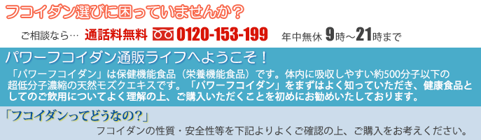 （化学物質に汚染されていないトンガ産モズクを原材料に使用）
フコイダン選びに困っていませんか？ ご相談なら→通話料無料 0120-153-199 年中無休365日 9時～21時まで
パワーフコイダン通販ライフへようこそ。
「パワーフコイダン」は保健機能食品（栄養機能食品）です。 体内に吸収しやすい約500分子以下の超低分子濃縮の天然モズクエキスです。「パワーフコイダン」をまずはよく知っていただき、健康食品としてのご飲用についてよく理解していただいた上で、ご購入していただくことを初めにお勧めいたしております。
「フコイダンってどうなの？」安心してお飲みいただくために下記より、まずはフコイダンを良く知っていただき、フコイダンの性質・安全性等をご確認の上、ご購入をお考えください。